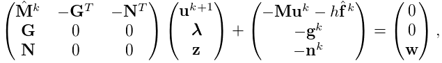 \displaystyle\left(\begin{matrix}\hat{\bf M}^{k}&-{\bf G}^{T}&-{\bf N}^{T}\\
{\bf G}&0&0\\
{\bf N}&0&0\end{matrix}\right)\left(\begin{matrix}{\bf u}^{k+1}\\
\boldsymbol{\lambda}\\
{\bf z}\end{matrix}\right)+\left(\begin{matrix}-{\bf M}{\bf u}^{k}-h\hat{\bf f%
}^{k}\\
-{\bf g}^{k}\\
-{\bf n}^{k}\end{matrix}\right)=\left(\begin{matrix}0\\
0\\
{\bf w}\end{matrix}\right),
