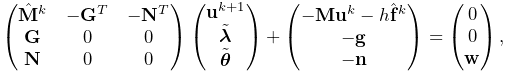 \displaystyle\left(\begin{matrix}\hat{\bf M}^{k}&-{\bf G}^{T}&-{\bf N}^{T}\\
{\bf G}&0&0\\
{\bf N}&0&0\end{matrix}\right)\left(\begin{matrix}{\bf u}^{k+1}\\
\tilde{\boldsymbol{\lambda}}\\
\tilde{\boldsymbol{\theta}}\end{matrix}\right)+\left(\begin{matrix}-{\bf M}{%
\bf u}^{k}-h\hat{\bf f}^{k}\\
-{\bf g}\\
-{\bf n}\end{matrix}\right)=\left(\begin{matrix}0\\
0\\
{\bf w}\end{matrix}\right),