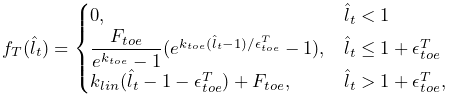 f_{T}(\hat{l}_{t})=\begin{cases}0,&\hat{l}_{t}<1\\
\dfrac{F_{toe}}{e^{k_{toe}}-1}(e^{k_{toe}(\hat{l}_{t}-1)/\epsilon^{T}_{toe}}-1%
),&\hat{l}_{t}\leq 1+\epsilon^{T}_{toe}\\
k_{lin}(\hat{l}_{t}-1-\epsilon^{T}_{toe})+F_{toe},&\hat{l}_{t}>1+\epsilon^{T}_%
{toe},\end{cases}