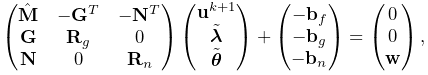 \displaystyle\left(\begin{matrix}\hat{\bf M}&-{\bf G}^{T}&-{\bf N}^{T}\\
{\bf G}&{\bf R}_{g}&0\\
{\bf N}&0&{\bf R}_{n}\end{matrix}\right)\left(\begin{matrix}{\bf u}^{k+1}\\
\tilde{\boldsymbol{\lambda}}\\
\tilde{\boldsymbol{\theta}}\end{matrix}\right)+\left(\begin{matrix}-{\bf b}_{f%
}\\
-{\bf b}_{g}\\
-{\bf b}_{n}\end{matrix}\right)=\left(\begin{matrix}0\\
0\\
{\bf w}\end{matrix}\right),